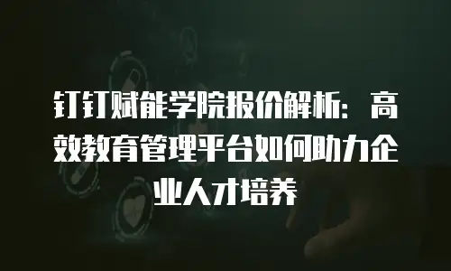 钉钉赋能学院报价解析：高效教育管理平台如何助力企业人才培养