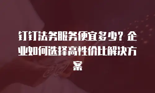 钉钉法务服务便宜多少？企业如何选择高性价比解决方案