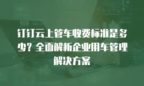 钉钉云上管车收费标准是多少？全面解析企业用车管理解决方案