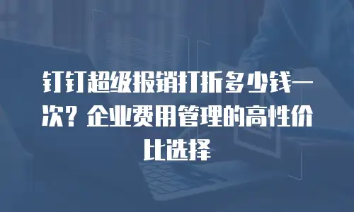 钉钉超级报销打折多少钱一次？企业费用管理的高性价比选择