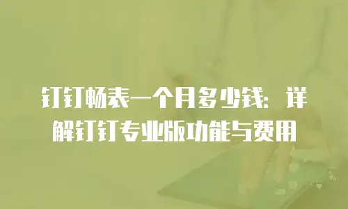 钉钉畅表一个月多少钱：详解钉钉专业版功能与费用