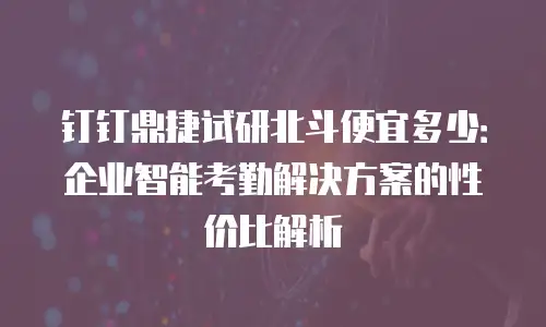 钉钉鼎捷试研北斗便宜多少：企业智能考勤解决方案的性价比解析