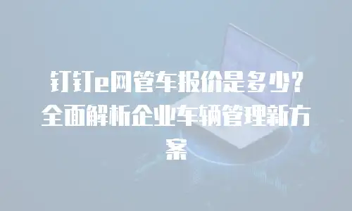 钉钉e网管车报价是多少？全面解析企业车辆管理新方案