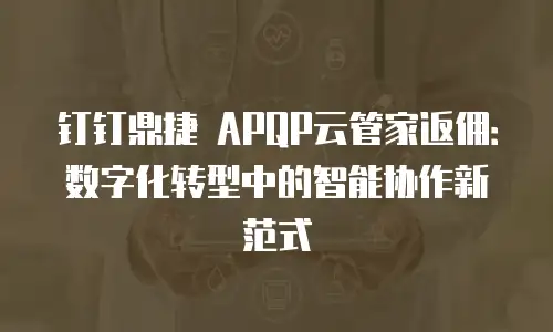 钉钉鼎捷 APQP云管家返佣：数字化转型中的智能协作新范式