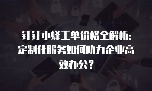 钉钉小蜂工单价格全解析：定制化服务如何助力企业高效办公？