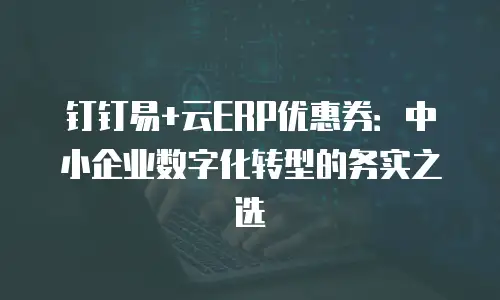 钉钉易+云ERP优惠券：中小企业数字化转型的务实之选