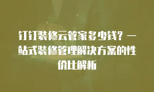 钉钉装修云管家多少钱？一站式装修管理解决方案的性价比解析
