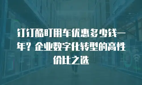 钉钉酷盯用车优惠多少钱一年？企业数字化转型的高性价比之选