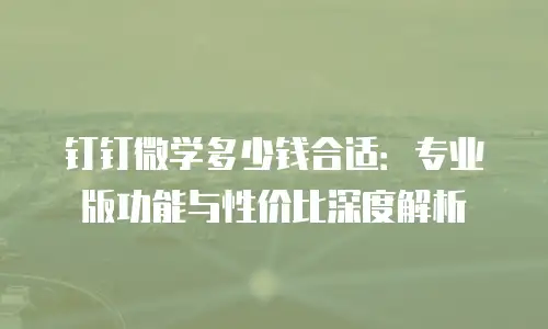 钉钉微学多少钱合适：专业版功能与性价比深度解析