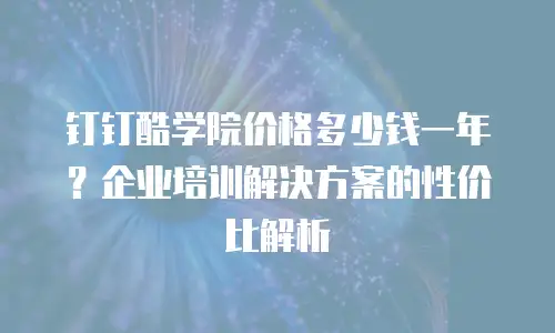 钉钉酷学院价格多少钱一年？企业培训解决方案的性价比解析