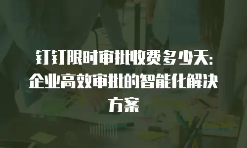 钉钉限时审批收费多少天：企业高效审批的智能化解决方案