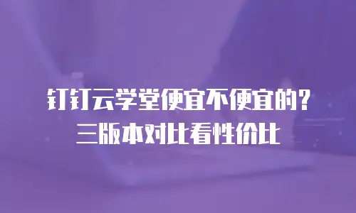 钉钉云学堂便宜不便宜的？三版本对比看性价比