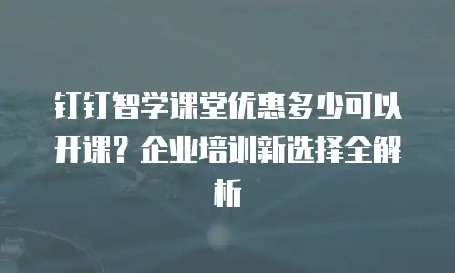 钉钉智学课堂优惠多少可以开课？企业培训新选择全解析