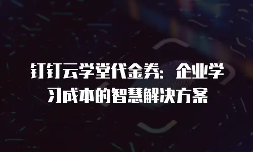 钉钉云学堂代金券：企业学习成本的智慧解决方案