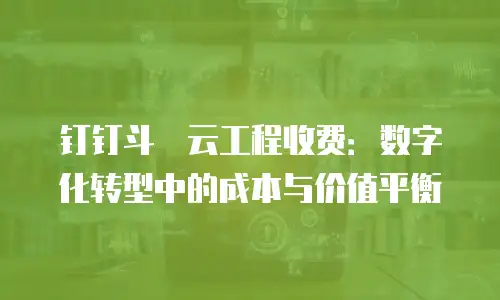 钉钉斗栱云工程收费：数字化转型中的成本与价值平衡