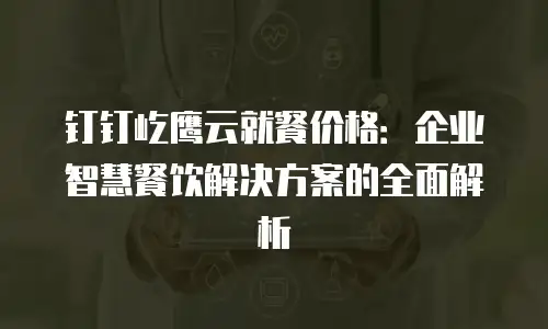 钉钉屹鹰云就餐价格：企业智慧餐饮解决方案的全面解析