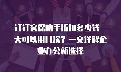 钉钉客保助手折扣多少钱一天可以用几次？一文详解企业办公新选择