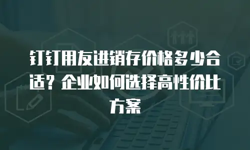 钉钉用友进销存价格多少合适？企业如何选择高性价比方案
