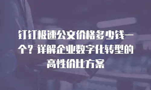 钉钉极速公文价格多少钱一个？详解企业数字化转型的高性价比方案