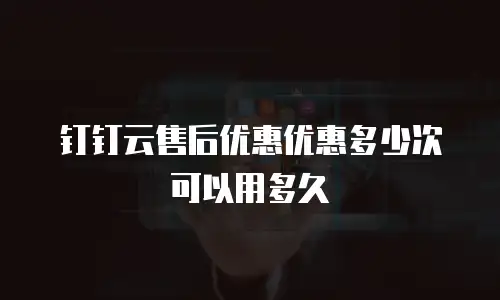 钉钉云售后优惠优惠多少次可以用多久