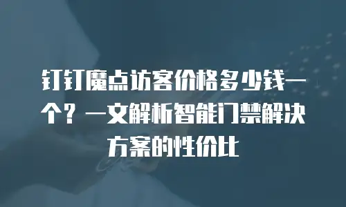 钉钉魔点访客价格多少钱一个？一文解析智能门禁解决方案的性价比