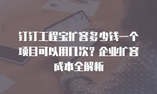 钉钉工程宝扩容多少钱一个项目可以用几次？企业扩容成本全解析