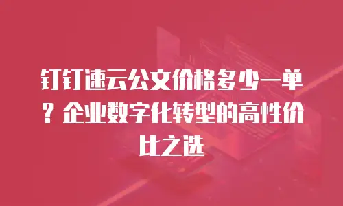 钉钉速云公文价格多少一单？企业数字化转型的高性价比之选