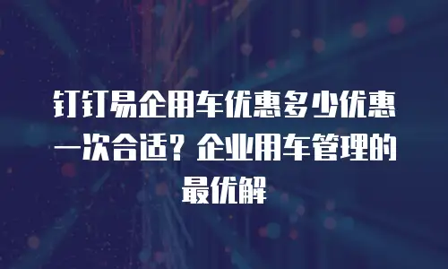 钉钉易企用车优惠多少优惠一次合适？企业用车管理的最优解