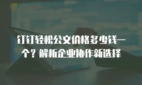 钉钉轻松公文价格多少钱一个？解析企业协作新选择