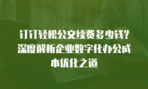 钉钉轻松公文续费多少钱？深度解析企业数字化办公成本优化之道