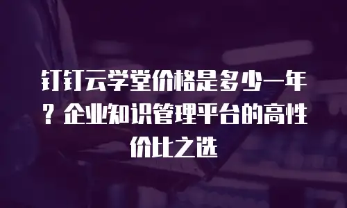 钉钉云学堂价格是多少一年？企业知识管理平台的高性价比之选