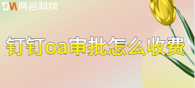 钉钉oa审批费用：钉钉oa审批怎么收费