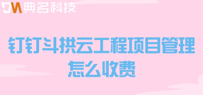 智能化工程管理软件:钉钉斗拱云工程项目管理怎么收费